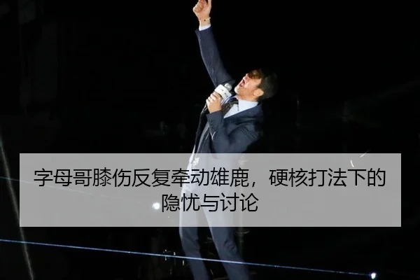 字母哥膝伤反复牵动雄鹿，硬核打法下的隐忧与讨论